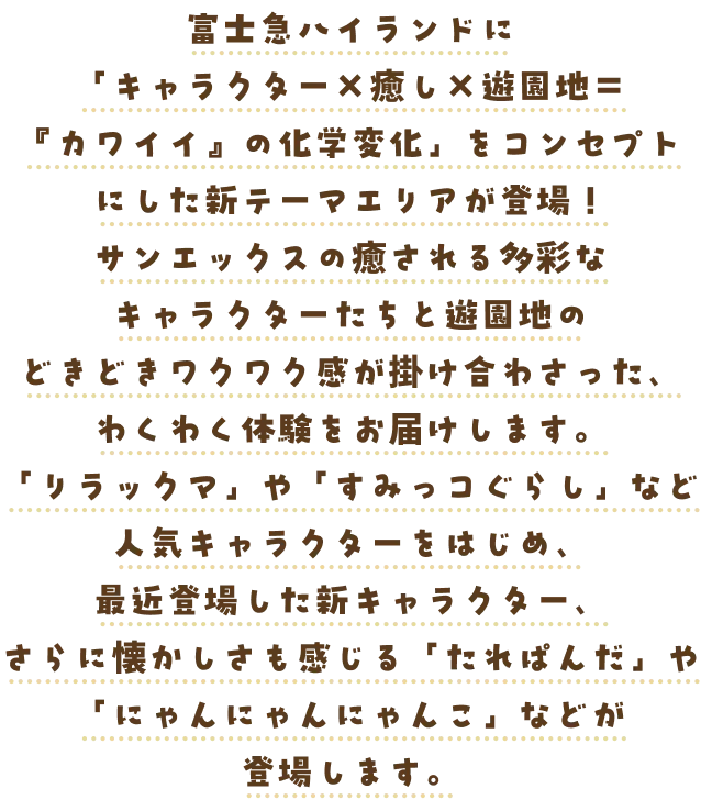 富士急ハイランドに「キャラクター×癒し×遊園地＝『カワイイ』の化学変化」をコンセプトにした新テーマエリアが登場！サンエックスの癒される多彩なキャラクターたちと遊園地のどきどきワクワク感が掛け合わさった、わくわく体験をお届けします。「リラックマ」や「すみっコぐらし」など人気キャラクターをはじめ、最近登場した新キャラクター、さらに懐かしさも感じる「たれぱんだ」や「にゃんにゃんにゃんこ」などが登場します。